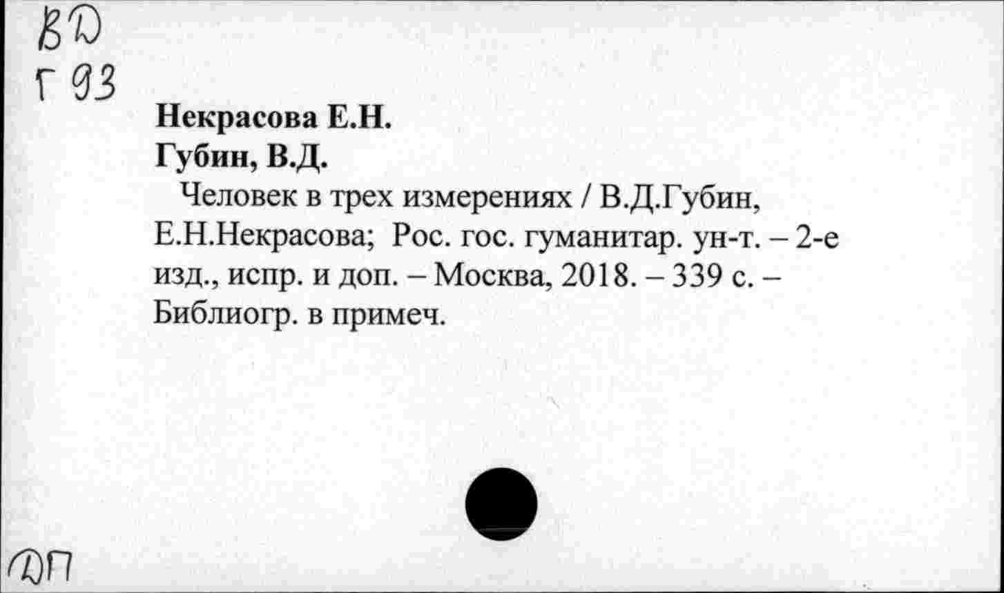 ﻿Д)П
Некрасова Е.Н.
Губин, В.Д.
Человек в трех измерениях / В.Д.Губин,
Е.Н.Некрасова; Рос. гос. гуманитар, ун-т. - 2-е изд., испр. и доп. - Москва, 2018. - 339 с. -Библиогр. в примеч.